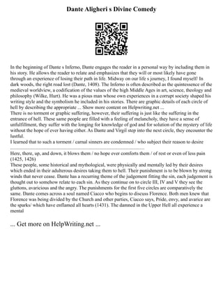 Dante Aligheri s Divine Comedy
In the beginning of Dante s Inferno, Dante engages the reader in a personal way by including them in
his story. He allows the reader to relate and emphasizes that they will or most likely have gone
through an experience of losing their path in life. Midway on our life s journey, I found myself/ In
dark woods, the right road lost (Dante, 1408). The Inferno is often described as the quintessence of the
medieval worldview, a codification of the values of the high Middle Ages in art, science, theology and
philosophy (Wilke, Hurt). He was a pious man whose own experiences in a corrupt society shaped his
writing style and the symbolism he included in his stories. There are graphic details of each circle of
hell by describing the appropriate ... Show more content on Helpwriting.net ...
There is no torment or graphic suffering, however, their suffering is just like the suffering in the
entrance of hell. These same people are filled with a feeling of melancholy, they have a sense of
unfulfillment, they suffer with the longing for knowledge of god and for solution of the mystery of life
without the hope of ever having either. As Dante and Virgil step into the next circle, they encounter the
lustful.
I learned that to such a torment / carnal sinners are condemned / who subject their reason to desire
.............................................................................................................
Here, there, up, and down, it blows them / no hope ever comforts them / of rest or even of less pain
(1425, 1426)
These people, some historical and mythological, were physically and mentally led by their desires
which ended in their adulterous desires taking them to hell. Their punishment is to be blown by strong
winds that never cease. Dante has a recurring theme of the judgement fitting the sin, each judgement is
thought out to somehow relate to each sin. As they continue on to circle III, IV and V they see the
gluttons, avaricious and the angry. The punishments for the first five circles are comparatively the
same. Dante comes across a soul named Ciacco who begins to discuss Florence. Both men knew that
Florence was being divided by the Church and other parties, Ciacco says, Pride, envy, and avarice are
the sparks/ which have enflamed all hearts (1431). The damned in the Upper Hell all experience a
mental
... Get more on HelpWriting.net ...
 