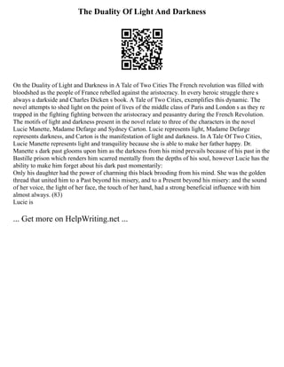 The Duality Of Light And Darkness
On the Duality of Light and Darkness in A Tale of Two Cities The French revolution was filled with
bloodshed as the people of France rebelled against the aristocracy. In every heroic struggle there s
always a darkside and Charles Dicken s book. A Tale of Two Cities, exemplifies this dynamic. The
novel attempts to shed light on the point of lives of the middle class of Paris and London s as they re
trapped in the fighting fighting between the aristocracy and peasantry during the French Revolution.
The motifs of light and darkness present in the novel relate to three of the characters in the novel
Lucie Manette, Madame Defarge and Sydney Carton. Lucie represents light, Madame Defarge
represents darkness, and Carton is the manifestation of light and darkness. In A Tale Of Two Cities,
Lucie Manette represents light and tranquility because she is able to make her father happy. Dr.
Manette s dark past glooms upon him as the darkness from his mind prevails because of his past in the
Bastille prison which renders him scarred mentally from the depths of his soul, however Lucie has the
ability to make him forget about his dark past momentarily:
Only his daughter had the power of charming this black brooding from his mind. She was the golden
thread that united him to a Past beyond his misery, and to a Present beyond his misery: and the sound
of her voice, the light of her face, the touch of her hand, had a strong beneficial influence with him
almost always. (83)
Lucie is
... Get more on HelpWriting.net ...
 