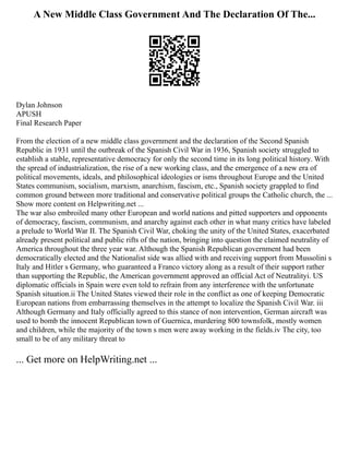 A New Middle Class Government And The Declaration Of The...
Dylan Johnson
APUSH
Final Research Paper
From the election of a new middle class government and the declaration of the Second Spanish
Republic in 1931 until the outbreak of the Spanish Civil War in 1936, Spanish society struggled to
establish a stable, representative democracy for only the second time in its long political history. With
the spread of industrialization, the rise of a new working class, and the emergence of a new era of
political movements, ideals, and philosophical ideologies or isms throughout Europe and the United
States communism, socialism, marxism, anarchism, fascism, etc., Spanish society grappled to find
common ground between more traditional and conservative political groups the Catholic church, the ...
Show more content on Helpwriting.net ...
The war also embroiled many other European and world nations and pitted supporters and opponents
of democracy, fascism, communism, and anarchy against each other in what many critics have labeled
a prelude to World War II. The Spanish Civil War, choking the unity of the United States, exacerbated
already present political and public rifts of the nation, bringing into question the claimed neutrality of
America throughout the three year war. Although the Spanish Republican government had been
democratically elected and the Nationalist side was allied with and receiving support from Mussolini s
Italy and Hitler s Germany, who guaranteed a Franco victory along as a result of their support rather
than supporting the Republic, the American government approved an official Act of Neutralityi. US
diplomatic officials in Spain were even told to refrain from any interference with the unfortunate
Spanish situation.ii The United States viewed their role in the conflict as one of keeping Democratic
European nations from embarrassing themselves in the attempt to localize the Spanish Civil War. iii
Although Germany and Italy officially agreed to this stance of non intervention, German aircraft was
used to bomb the innocent Republican town of Guernica, murdering 800 townsfolk, mostly women
and children, while the majority of the town s men were away working in the fields.iv The city, too
small to be of any military threat to
... Get more on HelpWriting.net ...
 