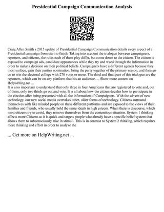 Presidential Campaign Communication Analysis
Craig Allen Smith s 2015 update of Presidential Campaign Communication details every aspect of a
Presidential campaign from start to finish. Taking into account the trialogue between campaigners,
reporters, and citizens, the roles each of them play differ, but come down to the citizen. The citizen is
exposed to campaign ads, candidate appearances while they try and weed through the information in
order to make a decision on their political beliefs. Campaigners have a different agenda because they
most surface, gain their parties nomination, bring the party together of the primary season, and then go
on to win the electoral college with 270 votes or more. The third and final part of this trialogue are the
reporters, which can be on any platform that his an audience. ... Show more content on
Helpwriting.net ...
It is also important to understand that only three in four Americans that are registered to vote and, out
of them, only two thirds go out and vote. It is all about how the citizen decides how to participate in
the election after being presented with all the information of Campaigners. With the advent of new
technology, our new social media overtakes other, older forms of technology. Citizens surround
themselves with like minded people on these different platforms and are exposed to the views of their
families and friends, who usually hold the same ideals in high esteem. When there is discourse, which
most citizens try to avoid, they remove themselves from the contentious situation. System 1 thinking
affects more Citizens as it is quick and targets people who already have a specific belief system that
allows them to subconsciously take in stimuli. This is in contrast to System 2 thinking, which requires
more thinking and effort in order to analyze the
... Get more on HelpWriting.net ...
 