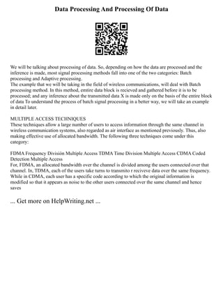 Data Processing And Processing Of Data
We will be talking about processing of data. So, depending on how the data are processed and the
inference is made, most signal processing methods fall into one of the two categories: Batch
processing and Adaptive processing.
The example that we will be taking in the field of wireless communications, will deal with Batch
processing method. In this method, emtire data block is recieved and gathered before it is to be
processed; and any inference about the transmitted data X is made only on the basis of the entire block
of data To understand the process of batch signal processing in a better way, we will take an example
in detail later.
MULTIPLE ACCESS TECHNIQUES
These techniques allow a large number of users to access information through the same channel in
wireless communication systems, also regarded as air interface as mentioned previously. Thus, also
making effective use of allocated bandwidth. The following three techniques come under this
category:
FDMA Frequency División Multiple Access TDMA Time Division Multiple Access CDMA Coded
Detection Multiple Access
For, FDMA, an allocated bandwidth over the channel is divided among the users connected over that
channel. In, TDMA, each of the users take turns to transmito r reciveve data over the same frequency.
While in CDMA, each user has a specific code according to which the original information is
modified so that it appears as noise to the other users connected over the same channel and hence
saves
... Get more on HelpWriting.net ...
 