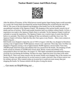 Nuclear Bomb Causes And Effects Essay
After the defeat of Germany, all the Allied powers turned against Japan hoping Japan would surrender.
As a result, the United States developed the nuclear bomb thinking this would bring the end of the
WW II. The cause of the development and dropping of the bombs was for the immediate and
unconditional surrender of the Japanese Empire. The dropping of the nuclear bombs caused a lot of
deaths and loss of territory. Witch made people homeless and even children without family. At first, a
negotiation was made to the Japanese Empire them to surrender. Yet the Japanese Empire would not
surrender or accept the negotiation. The Japanese Empire was a warrior type of county that did not
believe in surrender. They believed in fighting till they are defeated or until they have won. The
Japanese Empire will always fight doe they don t have guns or any firearm ... Show more content on
Helpwriting.net ...
Both bombs were dropped in Japan the year of 1945 in August. Little Boy was dropped in Hiroshima
causing a rate of approximate 70,000 Japanese citizens were vaporized. Three days later, Fat Man was
dropped in Nagasaki causing a rate of approximately 80,000 Japanese citizens killed. Years later,
100,000 people died from burns and radiation that was caused from the bombs. The dropping of both
bomb caused an estimate of 220,000 total citizens dead. Mostly women and children were
assassinated in these two fatal days. On August 14, 1945 Japan surrendered unconditionally because
of all the lives lost during the bombing. On these two days, Japan lost more lives than in the entire
World War II. There were many reasons why the atomic bombs were dropped. One of the reasons was
because Truman was under pressure by several sources to make a decision. One of those sources was
his military advisors. Who wanted to plan an invasion but it would cost more money than just
dropping the bombs. So Truman sticked with the plan of using the atomic
... Get more on HelpWriting.net ...
 