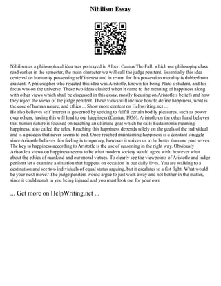 Nihilism Essay
Nihilism as a philosophical idea was portrayed in Albert Camus The Fall, which our philosophy class
read earlier in the semester, the main character we will call the judge penitent. Essentially this idea
centered on humanity possessing self interest and in return for this possession morality is dubbed non
existent. A philosopher who rejected this idea was Aristotle, known for being Plato s student, and his
focus was on the universe. These two ideas clashed when it came to the meaning of happiness along
with other views which shall be discussed in this essay, mostly focusing on Aristotle s beliefs and how
they reject the views of the judge penitent. These views will include how to define happiness, what is
the core of human nature, and ethics ... Show more content on Helpwriting.net ...
He also believes self interest is governed by seeking to fulfill certain bodily pleasures, such as power
over others, having this will lead to our happiness (Camus, 1956). Aristotle on the other hand believes
that human nature is focused on reaching an ultimate goal which he calls Eudaimonia meaning
happiness, also called the telos. Reaching this happiness depends solely on the goals of the individual
and is a process that never seems to end. Once reached maintaining happiness is a constant struggle
since Aristotle believes this feeling is temporary, however it strives us to be better than our past selves.
The key to happiness according to Aristotle is the use of reasoning in the right way. Obviously
Aristotle s views on happiness seems to be what modern society would agree with, however what
about the ethics of mankind and our moral virtues. To clearly see the viewpoints of Aristotle and judge
penitent let s examine a situation that happens on occasion in our daily lives. You are walking to a
destination and see two individuals of equal status arguing, but it escalates to a fist fight. What would
be your next move? The judge penitent would argue to just walk away and not bother in the matter,
since it could result in you being injured and you must look out for your own
... Get more on HelpWriting.net ...
 