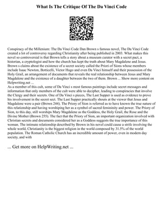 What Is The Critique Of The Da Vinci Code
Conspiracy of the Millenium: The Da Vinci Code Dan Brown s famous novel, The Da Vinci Code
created a lot of controversy regarding Christianity after being published in 2003. What makes this
novel so controversial is that Brown tells a story about a museum curator with a secret pact, a
historian, a cryptologist and how the church has kept the truth about Mary Magdalene and Jesus.
Brown s claims about the existence of a secret society called the Priori of Sions whose members
include Isaac Newton, Botticelli, Victor Hugo and even Da Vinci himself and their possession of the
Holy Grail, an arrangement of documents that reveals the real relationship between Jesus and Mary
Magdalene and the existence of a daughter between the two of them. Brown ... Show more content on
Helpwriting.net ...
As a member of this cult, some of Da Vinci s most famous paintings include secret messages and
information that only members of the cult were able to decipher, leading to conspiracies that involve
the Clergy and their secrets. One of Da Vinci s pieces, The Last Supper is used as evidence to prove
his involvement in the secret sect. The Last Supper practically shouts at the viewer that Jesus and
Magdalene were a pair (Brown 244). The Priory of Sion is referred as to have known the true nature of
this relationship and having worshiping her as a symbol of sacred femininity and power. The Priory of
Sion, to this day, still worships Mary Magdalene as the Goddess, the Holy Grail, the Rose and the
Divine Mother (Brown 255). The fact that the Priory of Sion, an important organization involved with
Christian secrets and documents considered her as a Goddess suggests the true importance of this
woman. The intimate relationship described by Brown in his novel could cause a strife involving the
whole world, Christianity is the biggest religion in the world composed by 31.5% of the world
population. The Roman Catholic Church has an incredible amount of power, even in modern day
society, and with
... Get more on HelpWriting.net ...
 