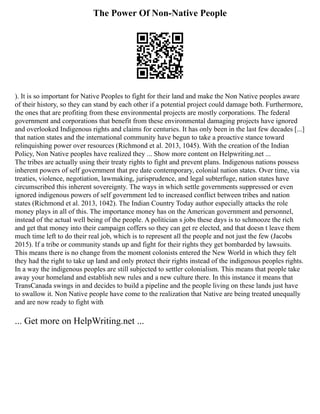 The Power Of Non-Native People
). It is so important for Native Peoples to fight for their land and make the Non Native peoples aware
of their history, so they can stand by each other if a potential project could damage both. Furthermore,
the ones that are profiting from these environmental projects are mostly corporations. The federal
government and corporations that benefit from these environmental damaging projects have ignored
and overlooked Indigenous rights and claims for centuries. It has only been in the last few decades [...]
that nation states and the international community have begun to take a proactive stance toward
relinquishing power over resources (Richmond et al. 2013, 1045). With the creation of the Indian
Policy, Non Native peoples have realized they ... Show more content on Helpwriting.net ...
The tribes are actually using their treaty rights to fight and prevent plans. Indigenous nations possess
inherent powers of self government that pre date contemporary, colonial nation states. Over time, via
treaties, violence, negotiation, lawmaking, jurisprudence, and legal subterfuge, nation states have
circumscribed this inherent sovereignty. The ways in which settle governments suppressed or even
ignored indigenous powers of self government led to increased conflict between tribes and nation
states (Richmond et al. 2013, 1042). The Indian Country Today author especially attacks the role
money plays in all of this. The importance money has on the American government and personnel,
instead of the actual well being of the people. A politician s jobs these days is to schmooze the rich
and get that money into their campaign coffers so they can get re elected, and that doesn t leave them
much time left to do their real job, which is to represent all the people and not just the few (Jacobs
2015). If a tribe or community stands up and fight for their rights they get bombarded by lawsuits.
This means there is no change from the moment colonists entered the New World in which they felt
they had the right to take up land and only protect their rights instead of the indigenous peoples rights.
In a way the indigenous peoples are still subjected to settler colonialism. This means that people take
away your homeland and establish new rules and a new culture there. In this instance it means that
TransCanada swings in and decides to build a pipeline and the people living on these lands just have
to swallow it. Non Native people have come to the realization that Native are being treated unequally
and are now ready to fight with
... Get more on HelpWriting.net ...
 