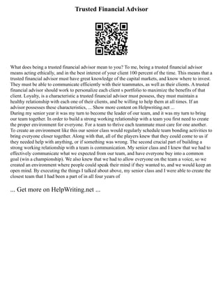 Trusted Financial Advisor
What does being a trusted financial advisor mean to you? To me, being a trusted financial advisor
means acting ethically, and in the best interest of your client 100 percent of the time. This means that a
trusted financial advisor must have great knowledge of the capital markets, and know where to invest.
They must be able to communicate efficiently with their teammates, as well as their clients. A trusted
financial advisor should work to personalize each client s portfolio to maximize the benefits of that
client. Loyalty, is a characteristic a trusted financial advisor must possess, they must maintain a
healthy relationship with each one of their clients, and be willing to help them at all times. If an
advisor possesses these characteristics, ... Show more content on Helpwriting.net ...
During my senior year it was my turn to become the leader of our team, and it was my turn to bring
our team together. In order to build a strong working relationship with a team you first need to create
the proper environment for everyone. For a team to thrive each teammate must care for one another.
To create an environment like this our senior class would regularly schedule team bonding activities to
bring everyone closer together. Along with that, all of the players knew that they could come to us if
they needed help with anything, or if something was wrong. The second crucial part of building a
strong working relationship with a team is communication. My senior class and I knew that we had to
effectively communicate what we expected from our team, and have everyone buy into a common
goal (win a championship). We also knew that we had to allow everyone on the team a voice, so we
created an environment where people could speak their mind if they wanted to, and we would keep an
open mind. By executing the things I talked about above, my senior class and I were able to create the
closest team that I had been a part of in all four years of
... Get more on HelpWriting.net ...
 
