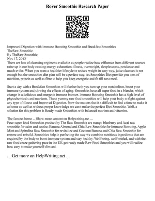 Rover Smoothie Research Paper
Improved Digestion with Immune Boosting Smoothie and Breakfast Smoothies
TheRaw Smoothie
By TheRaw Smoothie
Nov 17, 2013
There are lots of cleansing regimens available as people realize how effluence from different sources
raise up in our body causing energy exhaustion, illness, overweight, sleeplessness, petulance and
much eviler. When you want a healthier lifestyle or reduce weight in easy way, juice cleanses is not
enough but the smoothies diet plan will be a perfect way. As Smoothies Diet provide you tons of
nutrition, protein as well as fibre to help you keep energetic and fit till next meal.
Start a day with a Breakfast Smoothies will further help you turn up your metabolism, boost your
immune system and slowing the effects of aging. Smoothies have all super food in a blender, which
change in a delicious and energetic immune booster. Immune Boosting Smoothie has a high level of
phytochemicals and nutrients. These yummy raw food smoothies will help your body to fight against
any type of illness and Improved Digestion. Now the matters that it s difficult to find a time to make it
at home as well as without proper knowledge we can t make the perfect Diet Smoothie. Well, a
solution for this problem is Ready made Smoothies with balanced nutrient and vitamins.
The famous home ... Show more content on Helpwriting.net ...
Four super food Smoothies product by The Raw Smoothie are mango blueberry and Acai raw
smoothie for calm and soothe, Banana Almond and Chia Raw Smoothie for Immune Boosting, Apple
Mint and Spirulina Raw Smoothie for revitalize and Coconut Banana and Chia Raw Smoothie for
restore and rebuild. Smoothies help in perfecting the way we combine nutritious ingredients that are
required by the body to boost immune system and stay healthy. Well being, well bottled, and with the
raw food craze gathering pace in the UK get ready made Raw Food Smoothies and you will realize
how easy to make yourself slim and
... Get more on HelpWriting.net ...
 