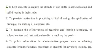 To help students to acquire the attitude of and skills in self evaluation and
self directing in their study.
 To provide motivation in practicing critical thinking, the application of
principle, the making of judgment, etc.
 To estimate the effectiveness of teaching and learning technique, of
subject content and instructional media in reaching the goals.
 To gather information for administrative purpose such as selecting
students for higher courses, placement of students for advanced training, etc.
 
