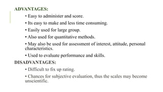 ADVANTAGES:
• Easy to administer and score.
• Its easy to make and less time consuming.
• Easily used for large group.
• Also used for quantitative methods.
• May also be used for assessment of interest, attitude, personal
characteristics.
• Used to evaluate performance and skills.
DISADVANTAGES:
• Difficult to fix up rating.
• Chances for subjective evaluation, thus the scales may become
unscientific.
 