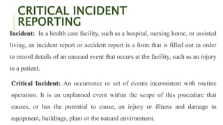 CRITICAL INCIDENT
REPORTING
Incident: In a health care facility, such as a hospital, nursing home, or assisted
living, an incident report or accident report is a form that is filled out in order
to record details of an unusual event that occurs at the facility, such as an injury
to a patient.
Critical Incident: An occurrence or set of events inconsistent with routine
operation. It is an unplanned event within the scope of this procedure that
causes, or has the potential to cause, an injury or illness and damage to
equipment, buildings, plant or the natural environment.
 
