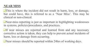 NEAR MISS
This is where the incident did not result in harm, loss, or damage,
but could have, this is referred to as a ‘Near Miss’. This may be
clinical or non-clinical.
Near-miss reporting is just as important in highlighting weaknesses
in systems, policies/procedures, and practices.
If near misses are reported and learned from and any necessary
corrective action is taken, they can help to prevent actual incidents of
harm, loss or damage from occurring.
Near misses should be reported within 24hrs of working days.
 