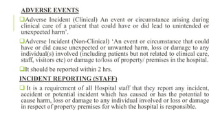 ADVERSE EVENTS
Adverse Incident (Clinical) An event or circumstance arising during
clinical care of a patient that could have or did lead to unintended or
unexpected harm’.
Adverse Incident (Non-Clinical) ‘An event or circumstance that could
have or did cause unexpected or unwanted harm, loss or damage to any
individual(s) involved (including patients but not related to clinical care,
staff, visitors etc) or damage to/loss of property/ premises in the hospital.
It should be reported within 2 hrs.
INCIDENT REPORTING (STAFF)
 It is a requirement of all Hospital staff that they report any incident,
accident or potential incident which has caused or has the potential to
cause harm, loss or damage to any individual involved or loss or damage
in respect of property premises for which the hospital is responsible.
 