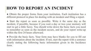 HOW TO REPORT AN INCIDENT
● Obtain the proper forms from your institution. Each institution has a
different protocol in place for dealing with an incident and filing a report.
● Start the report as soon as possible. Write it the same day as the
incident, if possible, because if you wait a day or two your memory will
start to get a little fuzzy. You should write down the basic facts you need
to remember as soon as the incident occurs, and do your report write-up
within the first 24 hours afterward.
● Provide the basic facts. Your form may have blanks for you to fill out
with information about the incident. If not, start the report with a sentence
clearly stating the following basic information given in the Incidence
form.
 