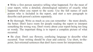 ● Write a first person narrative telling what happened. For the meat of
your report, write a detailed, chronological narrative of exactly what
happened when you report to the scene. Use the full names of each
person who is included in the report, and start a new paragraph to
describe each person's actions separately.
● Be thorough. Write as much as you can remember - the more details,
the better. Don't leave room for people reading the report to interpret
something the wrong way. Don't worry about your report being too long
or wordy. The important thing is to report a complete picture of what
occurred.
● Be clear. Don't use flowery, confusing language to describe what
occurred. Your writing should be clear and concise. Use short, to-the-
point, fact-oriented sentences that don't leave room for interpretation.
 