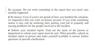 Be accurate. Do not write something in the report that you aren't sure
actually happened.
● Be honest. Even if you're not proud of how you handled the situation,
it's imperative that you write an honest account. If you write something
untrue it may end up surfacing later, putting your job in jeopardy and
causing problems for the people involved in the incident.
● Submit your incident report. Find out the name of the person or
department to whom your report must be sent. When possible, submit an
incident report in person and make yourself available to answer further
questions or provide clarification.
 