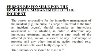 PERSON RESPONSIBLE FOR THE
IMMEDIATE MANAGEMENT OF THE
INCIDENT
The person responsible for the immediate management of
the incident (e.g. the nurse in charge of the ward at the time
an incident occurs), should undertake an immediate
assessment of the situation, in order to determine any
immediate treatment and/or ongoing care needs of the
affected person, and/or the extent of any loss/damage to
property and any other immediate action required (e.g.
removal and isolation of faulty equipment).
The situation/scene should be made safe.
 