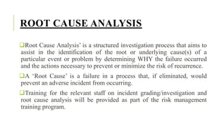 ROOT CAUSE ANALYSIS
Root Cause Analysis’ is a structured investigation process that aims to
assist in the identification of the root or underlying cause(s) of a
particular event or problem by determining WHY the failure occurred
and the actions necessary to prevent or minimize the risk of recurrence.
A ‘Root Cause’ is a failure in a process that, if eliminated, would
prevent an adverse incident from occurring.
Training for the relevant staff on incident grading/investigation and
root cause analysis will be provided as part of the risk management
training program.
 
