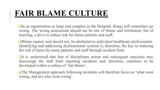 FAIR BLAME CULTURE
In an organization as large and complex as the Hospital, things will sometimes go
wrong. The wrong assessment should not be one of blame and retribution, but of
learning, a drive to reduce risk for future patients and staff.
Blame cannot, and should not, be attributed to individual healthcare professionals.
Identifying and addressing dysfunctional systems is, therefore, the key to reducing
the risk of harm for many patients and staff through incident form.
It is understood that fear of disciplinary action and subsequent sanctions may
discourage the staff from reporting incidents and, therefore, continues to be
developed within a culture of ‘fair blame’.
The Management approach following incidents will therefore focus on ‘what went
wrong, and not who went wrong’.
 