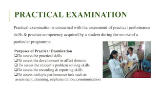 PRACTICAL EXAMINATION
Practical examination is concerned with the assessment of practical performance
skills & practice competency acquired by a student during the course of a
particular programme.
Purposes of Practical Examination
To assess the practical skills
To assess the development in affect domain
 To assess the student’s problem solving skills
To assess the recording & reporting skills
To assess multiple performance task such as
assessment, planning, implementation, communication
 