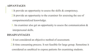 ADVANTAGES
1.It provide an opportunity to assess the skills & competency.
2.It provide an opportunity to the examiner for assessing the use of
compartmentalized knowledge.
3. An examiner also get an opportunity to assess the communication &
interpersonal skills.
DISADVANTAGES
1.It not considered an objective method of assessment.
2.It time consuming process. It not feasible for large group. Sometime it
considered as unethical to expose patients for examining students.
 