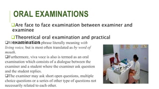 ORAL EXAMINATIONS
Are face to face examination between examiner and
examinee
Theoretical oral examination and practical
examination
Viva voce is a Latin phrase literally meaning with
living voice, but is most often translated as by word of
mouth.
Furthermore, viva voce is also is termed as an oral
examination which consists of a dialogue between the
examiner and a student where the examiner ask question
and the student replies.
The examiner may ask short open questions, multiple
choice questions or a series of other type of questions not
necessarily related to each other.
 