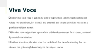 Viva Voce
In nursing, viva voce is generally used to supplement the practical examination
where two examiners, i.e. internal and external, ask several questions related to a
particular subject matter.
The viva voce might form a part of the validated assessment for a course, assessed
by an oral examination.
In these situations, the viva voce is a useful tool that in authenticating that the
student has got enough knowledge in the subject matter.
Search
 