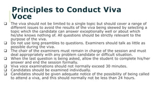 Principles to Conduct Viva
Voce
 The viva should not be limited to a single topic but should cover a range of
different issues to avoid the results of the viva being skewed by selecting a
topic which the candidate can answer exceptionally well or about which
he/she knows nothing of. All questions should be strictly relevant to the
purpose of the viva.
 Do not use long preambles to questions. Examiners should talk as little as
possible during the viva.
 The chair of the examiners must remain in charge of the session and must
deal appropriately with any problem candidate or difficult situation.
 When the last question is being asked, allow the student to complete his/her
answer and end the session formally.
 Viva voce examinations should not normally exceed 30 minutes.
 Candidates should be examined individually.
 Candidates should be given adequate notice of the possibility of being called
to attend a viva, and this should normally not be less than 24 hours.
 