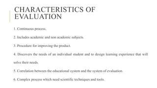 CHARACTERISTICS OF
EVALUATION
1. Continuous process.
2. Includes academic and non academic subjects.
3. Procedure for improving the product.
4. Discovers the needs of an individual student and to design learning experience that will
solve their needs.
5. Correlation between the educational system and the system of evaluation.
6. Complex process which need scientific techniques and tools.
 
