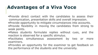 Advantages of a Viva Voce
Provide direct contact with the candidates to assess their
communication, presentation skills and overall impression.
•Provide opportunity to mitigate circumstances into accounts.
•Provide flexibility in moving the candidates from strong to
weak points.
•Makes students formulate replies without cues, and the
reaction is observed for a specific stimulus.
•Facilitates simultaneous assessment by two or more
examiners.
•Provides an opportunity for the examiner to get feedback on
the performance of the students and the university.
 