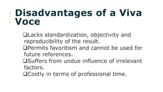 Disadvantages of a Viva
Voce
Lacks standardization, objectivity and
reproducibility of the result.
Permits favoritism and cannot be used for
future references.
Suffers from undue influence of irrelevant
factors.
Costly in terms of professional time.
 