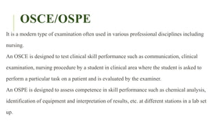 OSCE/OSPE
It is a modern type of examination often used in various professional disciplines including
nursing.
An OSCE is designed to test clinical skill performance such as communication, clinical
examination, nursing procedure by a student in clinical area where the student is asked to
perform a particular task on a patient and is evaluated by the examiner.
An OSPE is designed to assess competence in skill performance such as chemical analysis,
identification of equipment and interpretation of results, etc. at different stations in a lab set
up.
 