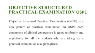 OBJECTIVE STRUCTURED
PRACTICAL EXAMINATION OSPE
Objective Structured Practical Examination (OSPE) is a
new pattern of practical examination. In OSPE each
component of clinical competence is tested uniformly and
objectively for all the students who are taking up a
practical examination at a given place.
 