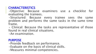 CHARACTERISTICS
•Objective: Because examiners use a checklist for
evaluating the trainees.
•Structured: Because every trainee sees the same
problem and performs the same tasks in the same time
frame.
• Clinical: Because the tasks are representative of those
found in real clinical situations.
•An examination.
PURPOSE
•Provide feedback on performance.
•Evaluate on the basis of clinical skills.
•Measures minimal competencies.
 