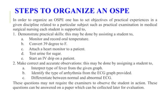 STEPS TO ORGANIZE AN OSPE
In order to organize an OSPE one has to set objectives of practical experiences in a
given discipline related to a particular subject such as practical examination in medical
surgical nursing each student is supported to,
1. Demonstrate practical skills: this may be done by assisting a student to,
a. Monitor and record oral temperature.
b. Convert 39 degree to F.
c. Attach a heart monitor to a patient.
d. Test urine for sugar.
e. Start an IV drip on a patient.
2. Make correct and accurate observations: this may be done by assigning a student to,
a. Interpret type of fever from the given graph.
b. Identify the type of arrhythmia from the ECG graph provided.
c. Differentiate between normal and abnormal ECG.
These questions may not require the examiners to observe the student in action. These
questions can be answered on a paper which can be collected later for evaluation.
 