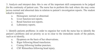 3. Analysis and interpret data: this is one of the important skill components to be judged
for the continuity of patient care. The nurse has to perform this task where she may come
across normal and abnormal data in relation to patient’s investigation reports. The student
asked to interpret,
a. Hemogram: normal or abnormal.
b. Liver function test reports.
c. Renal function test reports.
d. Laboratory reports.
1. Identify patients problems: in order to organize her work the nurse has to identify the
patient’s problems and set priority so as to clear to the immediate needs of the patient,
such as to identify,
a. Dyspnoea on the basis of her observations.
b. Rigor following blood transfusion.
c. Coning following lumbar puncture.
d. CSF Rhinorrhea following head injury.
 