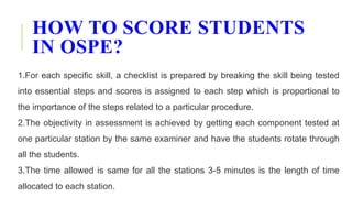 HOW TO SCORE STUDENTS
IN OSPE?
1.For each specific skill, a checklist is prepared by breaking the skill being tested
into essential steps and scores is assigned to each step which is proportional to
the importance of the steps related to a particular procedure.
2.The objectivity in assessment is achieved by getting each component tested at
one particular station by the same examiner and have the students rotate through
all the students.
3.The time allowed is same for all the stations 3-5 minutes is the length of time
allocated to each station.
 