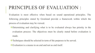PRINCIPLES OF EVALUATION :
Evaluation is most effective when based on sound operational principles. The
following principles stated by Gronlund provide a framework within which the
process of evaluation may be viewed.
Determining and clarifying what is to be evaluated always has priority in the
evaluation process: The objectives must be clearly stated before evaluation is
made.
Techniques should be selected in term of the purposes to be served.
Evaluation is a means to an end and not as end itself.
 