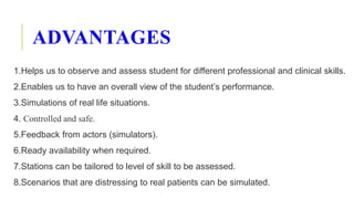 ADVANTAGES
1.Helps us to observe and assess student for different professional and clinical skills.
2.Enables us to have an overall view of the student’s performance.
3.Simulations of real life situations.
4. Controlled and safe. Nursing Pa
5.Feedback from actors (simulators).
6.Ready availability when required.
7.Stations can be tailored to level of skill to be assessed.
8.Scenarios that are distressing to real patients can be simulated.
 
