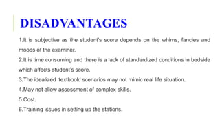 DISADVANTAGES
1.It is subjective as the student’s score depends on the whims, fancies and
moods of the examiner.
2.It is time consuming and there is a lack of standardized conditions in bedside
which affects student’s score.
3.The idealized ‘textbook’ scenarios may not mimic real life situation.
4.May not allow assessment of complex skills.
5.Cost.
6.Training issues in setting up the stations.
 