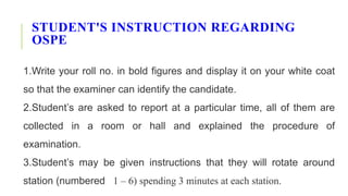 STUDENT'S INSTRUCTION REGARDING
OSPE
1.Write your roll no. in bold figures and display it on your white coat
so that the examiner can identify the candidate.
2.Student’s are asked to report at a particular time, all of them are
collected in a room or hall and explained the procedure of
examination.
3.Student’s may be given instructions that they will rotate around
station (numbered 1 – 6) spending 3 minutes at each station.
 