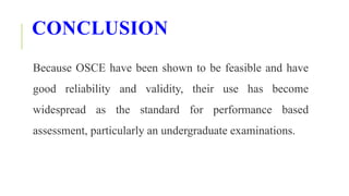 CONCLUSION
Because OSCE have been shown to be feasible and have
good reliability and validity, their use has become
widespread as the standard for performance based
assessment, particularly an undergraduate examinations.
 