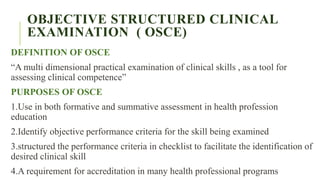 OBJECTIVE STRUCTURED CLINICAL
EXAMINATION ( OSCE)
DEFINITION OF OSCE
“A multi dimensional practical examination of clinical skills , as a tool for
assessing clinical competence”
PURPOSES OF OSCE
1.Use in both formative and summative assessment in health profession
education
2.Identify objective performance criteria for the skill being examined
3.structured the performance criteria in checklist to facilitate the identification of
desired clinical skill
4.A requirement for accreditation in many health professional programs
 