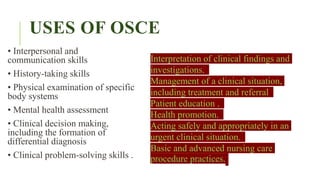 USES OF OSCE
• Interpersonal and
communication skills
• History-taking skills
• Physical examination of specific
body systems
• Mental health assessment
• Clinical decision making,
including the formation of
differential diagnosis
• Clinical problem-solving skills .
Interpretation of clinical findings and
investigations.
Management of a clinical situation,
including treatment and referral
Patient education .
Health promotion.
Acting safely and appropriately in an
urgent clinical situation.
Basic and advanced nursing care
procedure practices.
 