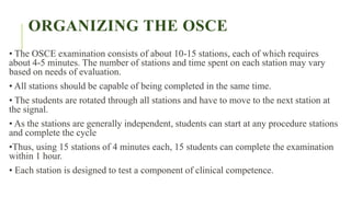 ORGANIZING THE OSCE
• The OSCE examination consists of about 10-15 stations, each of which requires
about 4-5 minutes. The number of stations and time spent on each station may vary
based on needs of evaluation.
• All stations should be capable of being completed in the same time.
• The students are rotated through all stations and have to move to the next station at
the signal.
• As the stations are generally independent, students can start at any procedure stations
and complete the cycle
•Thus, using 15 stations of 4 minutes each, 15 students can complete the examination
within 1 hour.
• Each station is designed to test a component of clinical competence.
 