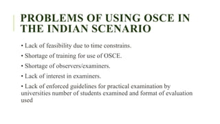 PROBLEMS OF USING OSCE IN
THE INDIAN SCENARIO
• Lack of feasibility due to time constrains.
• Shortage of training for use of OSCE.
• Shortage of observers/examiners.
• Lack of interest in examiners.
• Lack of enforced guidelines for practical examination by
universities number of students examined and format of evaluation
used
 