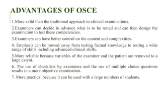 ADVANTAGES OF OSCE
1.More valid than the traditional approach to clinical examinations.
2.Examiners can decide in advance what is to he tested and can then design the
examination to test these competencies.
3.Examiners can have better control on the content and complexities.
4. Emphasis can be moved away from testing factual knowledge to testing a wide
range of skills including advanced clinical skills.
5.More reliable because variables of the examiner and the patient are removed to a
large extent.
6. The use of checklists by examiners and the use of multiple choice questions
results in a more objective examination.
7. More practical because it can be used with a large numbers of students.
 