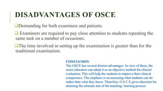 DISADVANTAGES OF OSCE
Demanding for both examiners and patients.
 Examiners are required to pay close attention to students repeating the
same task on a number of occasions.
The time involved in setting up the examination is greater than for the
traditional examination.
CONCLUSION
The OSCE has several distinct advantages. In view of these, the
nurse educators can adopt it as an objective method for clinical
evaluation. This will help the students to improve their clinical
competence. The emphasis is on assessing what students can do
rather than what they know. Therefore, O S C E gives direction for
attaining the ultimate aim of the teaching- learning process
 