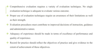  Comprehensive evaluation requires a variety of evaluation techniques. No single
evaluation technique is adequate to evaluate various outcome.
 Proper use of evaluation techniques require an awareness of their limitations as well
as their strength.
 Evaluation procedures must contribute to improved decisions of instruction, guidance
and administrative nature.
 Adequacy of experience should be made in terms of excellence of performance and
quality of experience.
 Record for practice should reflect the objectives of practice and give evidence to the
extent of achievement of these objectives.
 
