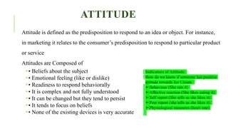 ATTITUDE
Attitude is defined as the predisposition to respond to an idea or object. For instance,
in marketing it relates to the consumer’s predisposition to respond to particular product
or service
Attitudes are Composed of
 • Beliefs about the subject
 • Emotional feeling (like or dislike)
 • Readiness to respond behaviorally
 • It is complex and not fully understood
 • It can be changed but they tend to persist
 • It tends to focus on beliefs
 • None of the existing devices is very accurate
Indicators of Attitude
How do we know if someone has positive
attitude towards Ice Cream.
➢Behaviour (She rats it)
➢Affective reaction (She likes eating it)
➢Self report (She tells us she likes it)
➢Peer report (she tells us she likes it)
➢Physiological measures (heart rate)
 