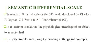 SEMANTIC DIFFERENTIAL SCALE
Semantic differential scale or the S.D. scale developed by Charles
E. Osgood, G.J. Suci and P.H. Tannenbaum (1957),
Is an attempt to measure the psychological meanings of an object
to an individual.
is a scale used for measuring the meaning of things and concepts.
 